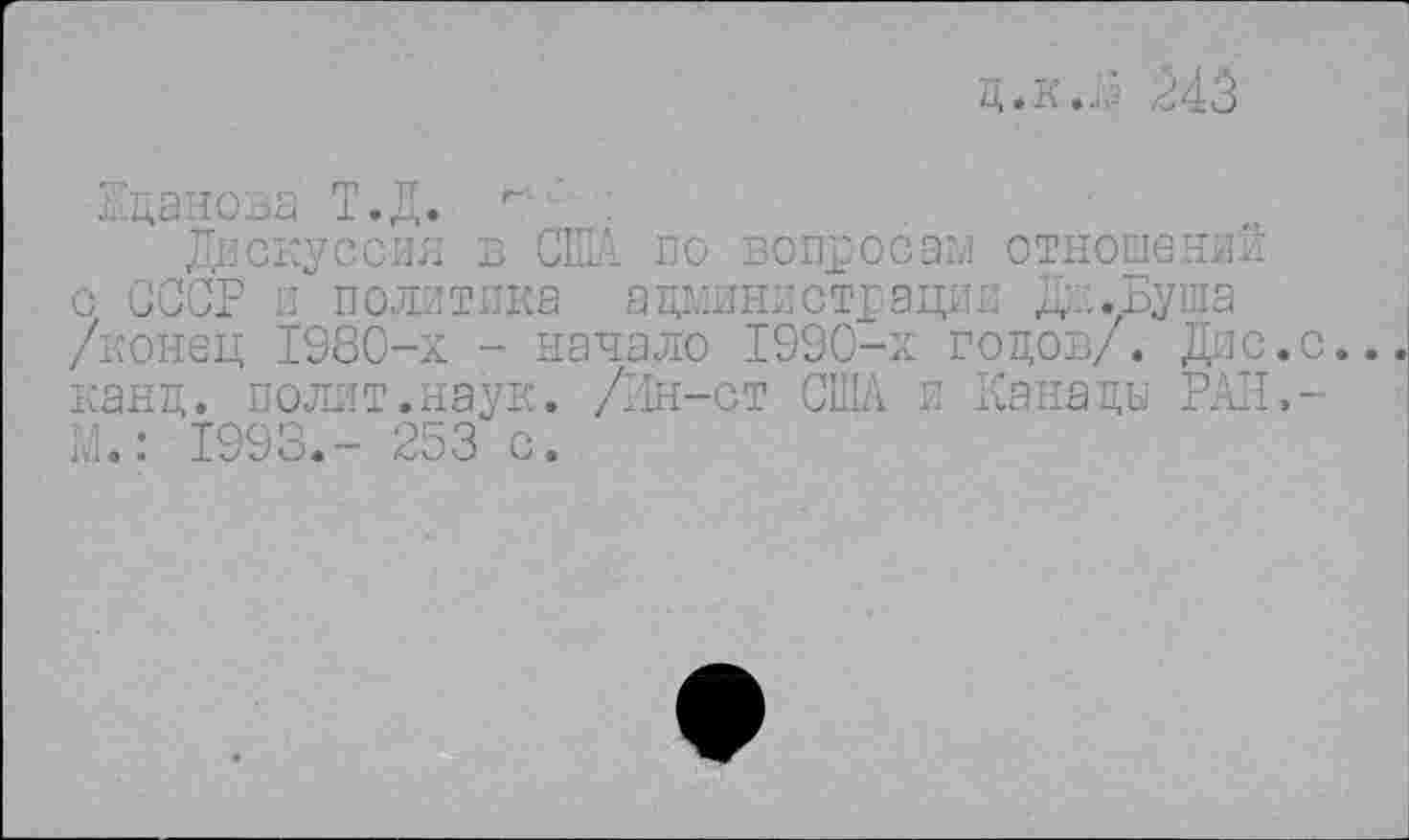 ﻿д.к.Д 243
Жданова Т.Д.
Дискуссия в США по вопросам отношений с СССР и политика администрации Д .Буша /конец 1980-х - начало 1990-х годов/. Дне.с. канд. полит.наук. /Шн-ст США и Канады РАН,-Ш.: 1993.- 253 с.